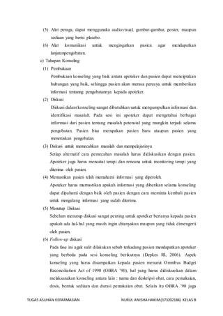 TUGAS ASUHAN KEFARMASIAN NURUL ANISHA HAKIM(173202184) KELAS B
(5) Alat peraga, dapat menggunaka audiovisual, gambar-gambar, poster, maupun
sediaan yang berisi plasebo.
(6) Alat komunikasi untuk mengingatkan pasien agar mendapatkan
lanjutanpengobatan.
c) Tahapan Konseling
(1) Pembukaan
Pembukaan konseling yang baik antara apoteker dan pasien dapat menciptakan
hubungan yang baik, sehingga pasien akan merasa percaya untuk memberikan
informasi tentanng pengobatannya kepada apoteker.
(2) Diskusi
Diskusi dalam konseling sangat dibutuhkan untuk mengumpulkan informasi dan
identifikasi masalah. Pada sesi ini apoteker dapat mengetahui berbagai
informasi dari pasien tentang masalah potensial yang mungkin terjadi selama
pengobatan. Pasien bisa merupakan pasien baru ataupun pasien yang
meneruskan pengobatan.
(3) Diskusi untuk memecahkan masalah dan mempelajarinya
Setiap alternatif cara pemecahan masalah harus didiskusikan dengan pasien.
Apoteker juga harus mencatat terapi dan rencana untuk monitoring terapi yang
diterima oleh pasien.
(4) Memastikan pasien telah memahami informasi yang diperoleh.
Apoteker harus memastikan apakah informasi yang diberikan selama konseling
dapat dipahami dengan baik oleh pasien dengan cara meminta kembali pasien
untuk mengulang informasi yang sudah diterima.
(5) Menutup Diskusi
Sebelum menutup diskusi sangat penting untuk apoteker bertanya kepada pasien
apakah ada hal-hal yang masih ingin ditanyakan maupun yang tidak dimengerti
oleh pasien.
(6) Follow-up diskusi
Pada fase ini agak sulit dilakukan sebab terkadang pasien mendapatkan apoteker
yang berbeda pada sesi konseling berikutnya (Depkes RI, 2006). Aspek
konseling yang harus disampaikan kepada pasien menurut Omnibus Budget
Reconciliation Act of 1990 (OBRA ’90), hal yang harus didiskusikan dalam
melaksanakan konseling antara lain : nama dan deskripsi obat, cara pemakaian,
dosis, bentuk sediaan dan durasi pemakaian obat. Selain itu OBRA ’90 juga
 