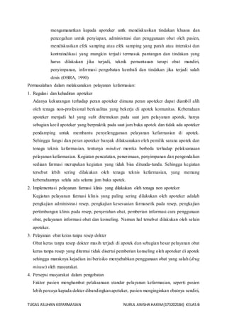 TUGAS ASUHAN KEFARMASIAN NURUL ANISHA HAKIM(173202184) KELAS B
mengamanatkan kepada apoteker untk mendiskusikan tindakan khusus dan
pencegahan untuk penyiapan, administrasi dan penggunaan obat oleh pasien,
mendiskusikan efek samping atau efek samping yang parah atau interaksi dan
kontraindikasi yang mungkin terjadi termasuk pantangan dan tindakan yang
harus dilakukan jika terjadi, teknik pemantauan terapi obat mandiri,
penyimpanan, informasi pengobatan kembali dan tindakan jika terjadi salah
dosis (OBRA, 1990)
Permasalahan dalam melaksanakan pelayanan kefarmasian:
1. Regulasi dan kehadiran apoteker
Adanya kekurangan terhadap peran apoteker dimana peran apoteker dapat diambil alih
oleh tenaga non-profesional berkualitas yang bekerja di apotek komunitas. Keberadaan
apoteker menjadi hal yang sulit ditemukan pada saat jam pelayanan apotek, hanya
sebagian kecil apoteker yang berpraktik pada saat jam buka apotek dan tidak ada apoteker
pendamping untuk membantu penyelenggaraan pelayanan kefarmasian di apotek.
Sehingga fungsi dan peran apoteker banyak dilaksanakan oleh pemilik sarana apotek dan
tenaga teknis kefarmasian, tentunya mindset mereka berbeda terhadap pelaksanaaan
pelayanan kefarmasian. Kegiatan pencatatan, penerimaan, penyimpanan dan pengendalian
sediaan farmasi merupakan kegiatan yang tidak bisa ditunda-tunda. Sehingga kegiatan
tersebut lebih sering dilakukan oleh tenaga teknis kefarmasian, yang memang
keberadaannya selalu ada selama jam buka apotek.
2. Implementasi pelayanan farmasi klinis yang dilakukan oleh tenaga non apoteker
Kegiatan pelayanan farmasi klinis yang paling sering dilakukan oleh apoteker adalah
pengkajian administrasi resep, pengkajian kesesuaian farmasetik pada resep, pengkajian
pertimbangan klinis pada resep, penyerahan obat, pemberian informasi cara penggunaan
obat, pelayanan informasi obat dan konseling. Namun hal tersebut dilakukan oleh selain
apoteker.
3. Pelayanan obat keras tanpa resep dokter
Obat keras tanpa resep dokter masih terjadi di apotek dan sebagian besar pelayanan obat
keras tanpa resep yang ditemui tidak disertai pemberian konseling oleh apoteker di apotek
sehingga maraknya kejadian ini berisiko menyebabkan penggunaan obat yang salah (drug
misuse) oleh masyarakat.
4. Persepsi masyarakat dalam pengobatan
Faktor pasien menghambat pelaksanaan standar pelayanan kefarmasian, seperti pasien
lebih percaya kepada dokter dibandingkan apoteker, pasien menginginkan obatnya sendiri,
 