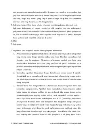 TUGAS ASUHAN KEFARMASIAN NURUL ANISHA HAKIM(173202184) KELAS B
dan pemahaman tentang obat masih rendah. Kebiasaan pasien dalam menggunakan obat
juga sulit untuk dipengaruhi oleh tenaga farmasi. Masyarakat awam hanya mengenal merk
obat saja, tetapi bagi mereka yang tingkat pendidikannya cukup baik bisa menerima
informasi obat yang disampaikan oleh tenaga farmasi.
5. Pelayanan farmasi klinis hanya sebatas pelayanan resep dan pelayanan informasi obat.
Pelayanan kefarmasian di rumah, monitoring efek samping obat dan dokumentasi
pelayanan farmasi klinis belum bisa dilaksanakan oleh sebagian besar apotek pada survei
ini, hal ini disebabkan kurangnya waktu apoteker untuk berpraktik di apotek. Sebagian
besar apoteker tidak berpraktik setiap hari di apotek
6. Skill
7. lingkungan
2. Bagaimana cara mengatasi masalah dalam pelayanan kefarmasian
1. Pelaksanaan standar pelayanan kefarmasian di apotek semestinya dalam hal apoteker
yang bekerja sama dengan pemilik modal, harus tetap dilakukan sepenuhnya oleh
Apoteker yang bersangkutan. Dibutuhkan pelaksanaan regulasi yang ketat yang
membutuhkan kehadiran profesional yang qualified di apotek komunitas, serta
pelatihan personil melalui upaya kolaboratif dari semua pemangku kepentingan terkait
pelayan kefarmasian.
2. Keberadaan apoteker ditunjukkan dengan kehadirannya secara teratur di apotek.
Apotek tidak hanya menjual produk tetapi juga menjual informasi obat kepada pasien.
Hal ini merupakan salah satu bentuk pelayanan utuk mempertahankan konsumen yan
datang ke apotek.
3. Apoteker harus bisa mengkombinasikan keahliannya dalam manajemen, klinis dan
komunikasi dengan pasien. Apoteker harus meningkatkan kemampuannya dalam
ketiga bidang ini, dimana keahlian ini akan terbentuk jika tenaga farmasi sering
melakukan pelayanan langsung kepada pasien. Untuk menambah keahlian apoteker,
maka diperlukan pembelajaran berkelanjutan atau CPD (continuing professional
development). Keilmuan klinis dan manajemen bisa didapatkan dengan mengikuti
seminar atau diskusi kelompok kecil. Selain itu apoteker juga perlu terus meng-update
materi kefarmasian terkait konseling untuk melaksanakan swa medikasi, antara lain
pengetahuan dasar farmakoterapi, yang menyangkut : ilmu khasiat obat, dosis obat,
efek samping obat, interaksi 0 bat dan cara pengunaan 0 bat yang benar. Untuk
 
