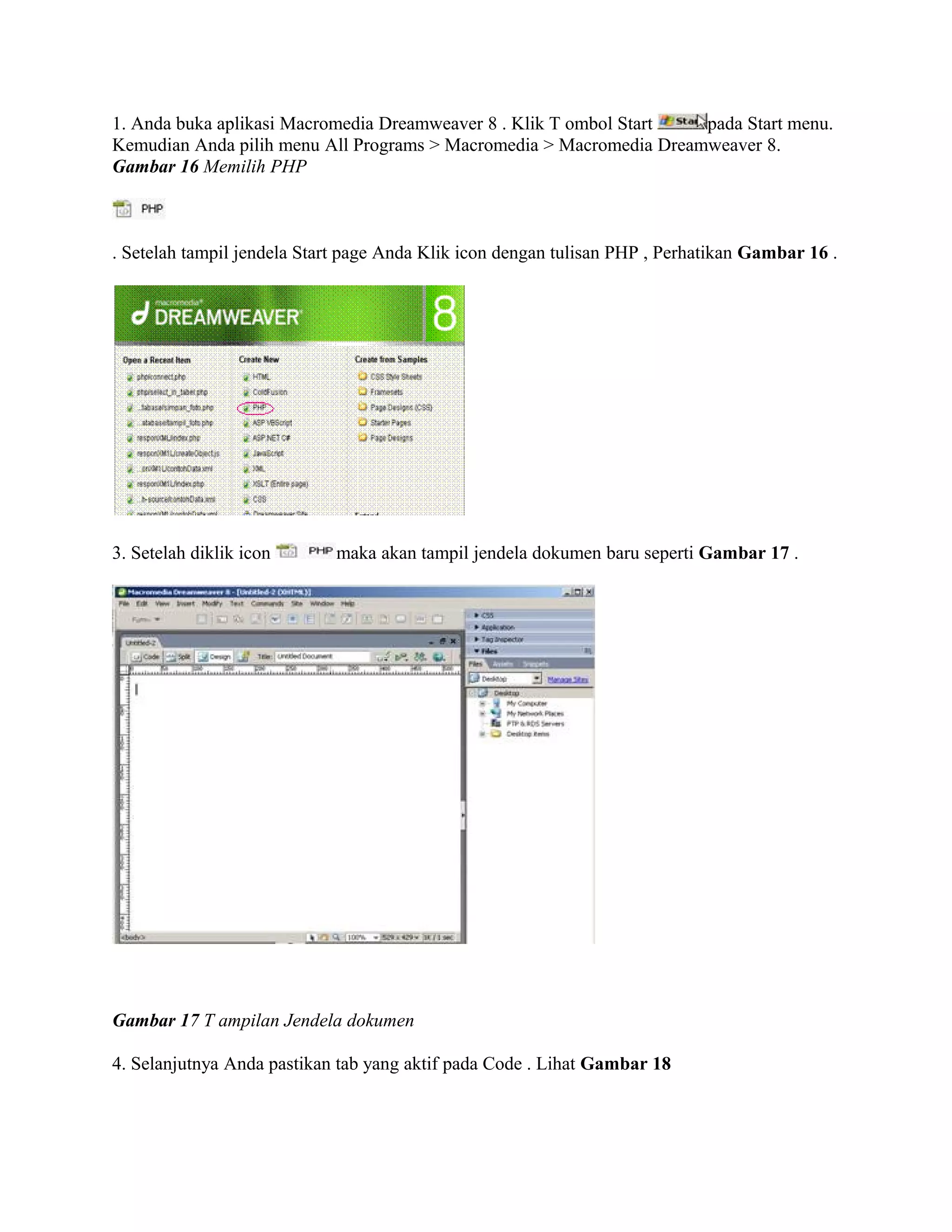 1. Anda buka aplikasi Macromedia Dreamweaver 8 . Klik T ombol Start  pada Start menu.
Kemudian Anda pilih menu All Programs > Macromedia > Macromedia Dreamweaver 8.
Gambar 16 Memilih PHP



. Setelah tampil jendela Start page Anda Klik icon dengan tulisan PHP , Perhatikan Gambar 16 .




3. Setelah diklik icon       maka akan tampil jendela dokumen baru seperti Gambar 17 .




Gambar 17 T ampilan Jendela dokumen

4. Selanjutnya Anda pastikan tab yang aktif pada Code . Lihat Gambar 18
 