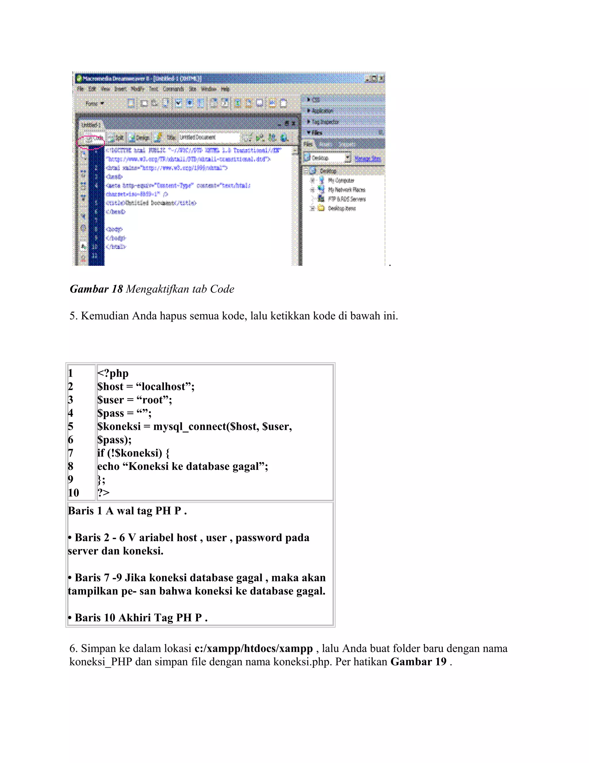 .

Gambar 18 Mengaktifkan tab Code

5. Kemudian Anda hapus semua kode, lalu ketikkan kode di bawah ini.



1     <?php
2     $host = “localhost”;
3     $user = “root”;
4     $pass = “”;
5     $koneksi = mysql_connect($host, $user,
6     $pass);
7     if (!$koneksi) {
8     echo “Koneksi ke database gagal”;
9     };
10    ?>
Baris 1 A wal tag PH P .

• Baris 2 - 6 V ariabel host , user , password pada
server dan koneksi.

• Baris 7 -9 Jika koneksi database gagal , maka akan
tampilkan pe- san bahwa koneksi ke database gagal.

• Baris 10 Akhiri Tag PH P .

6. Simpan ke dalam lokasi c:/xampp/htdocs/xampp , lalu Anda buat folder baru dengan nama
koneksi_PHP dan simpan file dengan nama koneksi.php. Per hatikan Gambar 19 .
 
