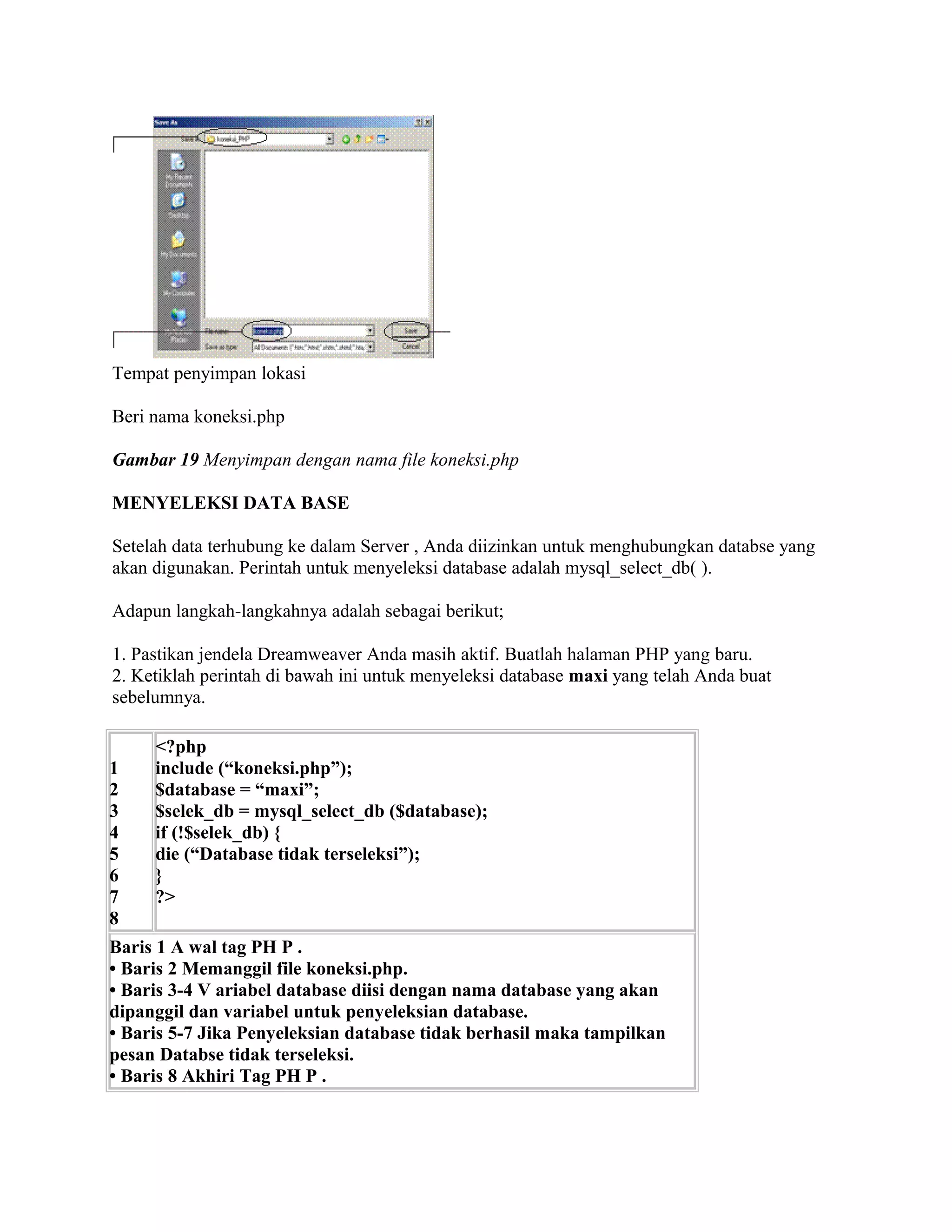 Tempat penyimpan lokasi

Beri nama koneksi.php

Gambar 19 Menyimpan dengan nama file koneksi.php

MENYELEKSI DATA BASE

Setelah data terhubung ke dalam Server , Anda diizinkan untuk menghubungkan databse yang
akan digunakan. Perintah untuk menyeleksi database adalah mysql_select_db( ).

Adapun langkah-langkahnya adalah sebagai berikut;

1. Pastikan jendela Dreamweaver Anda masih aktif. Buatlah halaman PHP yang baru.
2. Ketiklah perintah di bawah ini untuk menyeleksi database maxi yang telah Anda buat
sebelumnya.

     <?php
1    include (“koneksi.php”);
2    $database = “maxi”;
3    $selek_db = mysql_select_db ($database);
4    if (!$selek_db) {
5    die (“Database tidak terseleksi”);
6    }
7    ?>
8
Baris 1 A wal tag PH P .
• Baris 2 Memanggil file koneksi.php.
• Baris 3-4 V ariabel database diisi dengan nama database yang akan
dipanggil dan variabel untuk penyeleksian database.
• Baris 5-7 Jika Penyeleksian database tidak berhasil maka tampilkan
pesan Databse tidak terseleksi.
• Baris 8 Akhiri Tag PH P .
 