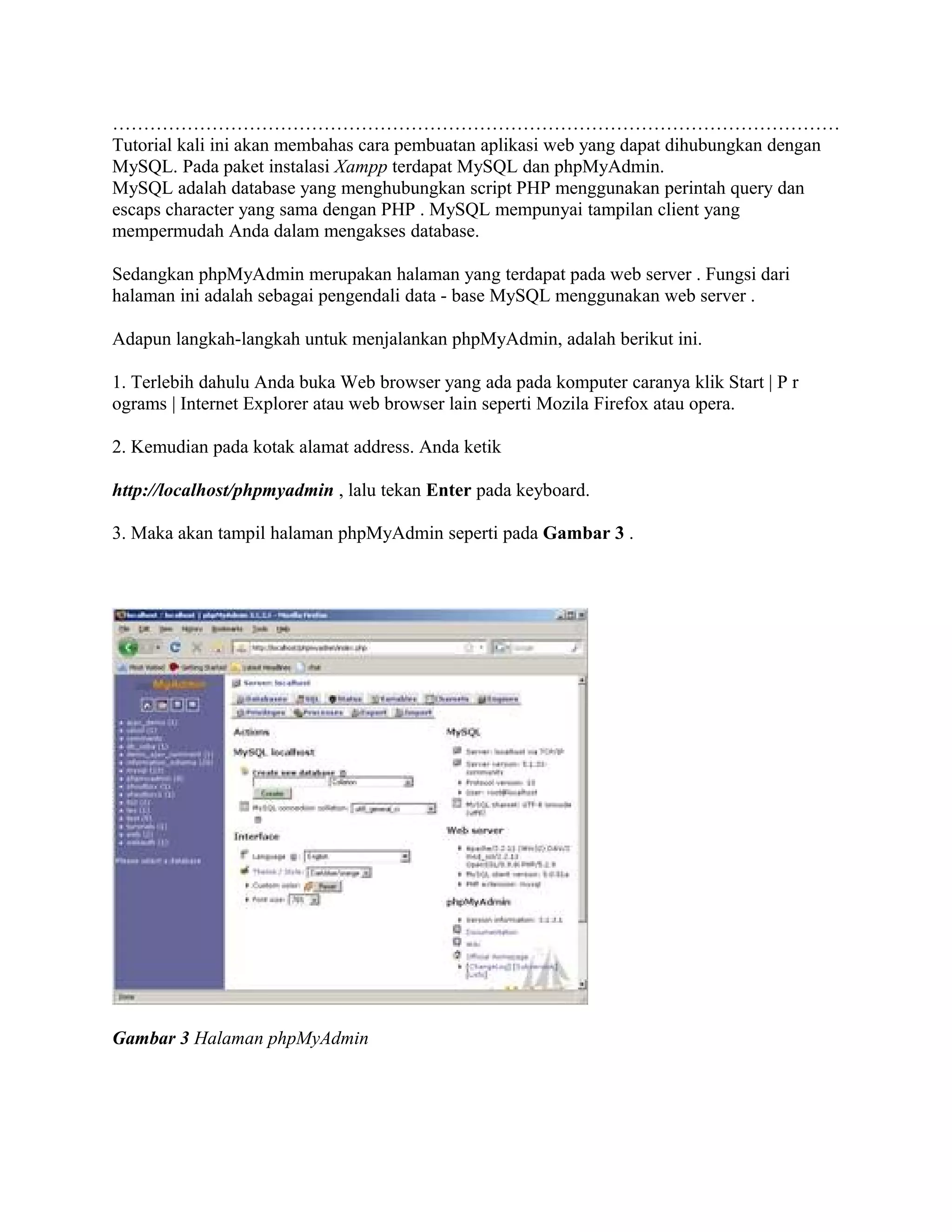 ………………………………………………………………………………………………………
Tutorial kali ini akan membahas cara pembuatan aplikasi web yang dapat dihubungkan dengan
MySQL. Pada paket instalasi Xampp terdapat MySQL dan phpMyAdmin.
MySQL adalah database yang menghubungkan script PHP menggunakan perintah query dan
escaps character yang sama dengan PHP . MySQL mempunyai tampilan client yang
mempermudah Anda dalam mengakses database.

Sedangkan phpMyAdmin merupakan halaman yang terdapat pada web server . Fungsi dari
halaman ini adalah sebagai pengendali data - base MySQL menggunakan web server .

Adapun langkah-langkah untuk menjalankan phpMyAdmin, adalah berikut ini.

1. Terlebih dahulu Anda buka Web browser yang ada pada komputer caranya klik Start | P r
ograms | Internet Explorer atau web browser lain seperti Mozila Firefox atau opera.

2. Kemudian pada kotak alamat address. Anda ketik

http://localhost/phpmyadmin , lalu tekan Enter pada keyboard.

3. Maka akan tampil halaman phpMyAdmin seperti pada Gambar 3 .




Gambar 3 Halaman phpMyAdmin
 