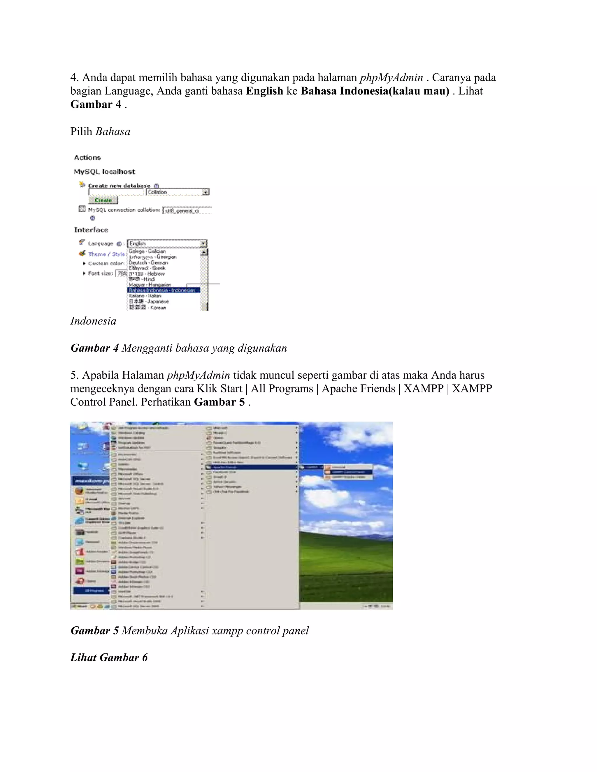 4. Anda dapat memilih bahasa yang digunakan pada halaman phpMyAdmin . Caranya pada
bagian Language, Anda ganti bahasa English ke Bahasa Indonesia(kalau mau) . Lihat
Gambar 4 .

Pilih Bahasa




Indonesia

Gambar 4 Mengganti bahasa yang digunakan

5. Apabila Halaman phpMyAdmin tidak muncul seperti gambar di atas maka Anda harus
mengeceknya dengan cara Klik Start | All Programs | Apache Friends | XAMPP | XAMPP
Control Panel. Perhatikan Gambar 5 .




Gambar 5 Membuka Aplikasi xampp control panel

Lihat Gambar 6
 