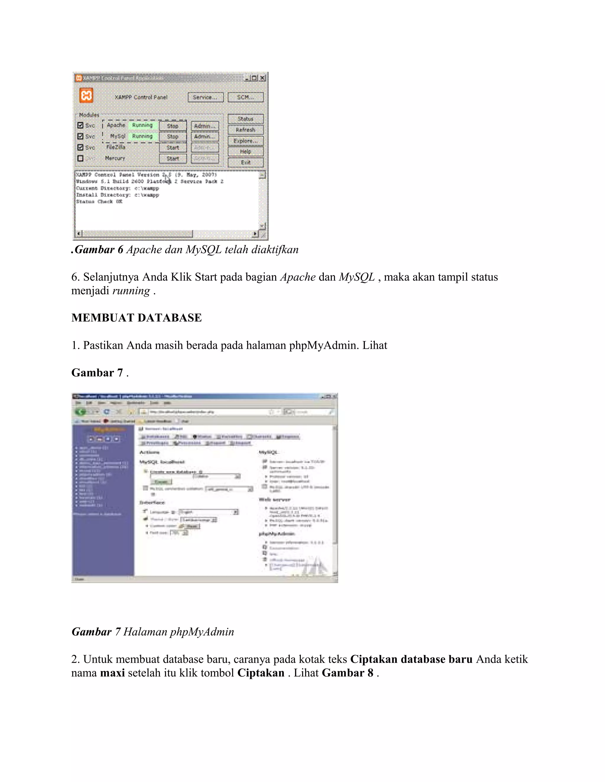 .Gambar 6 Apache dan MySQL telah diaktifkan

6. Selanjutnya Anda Klik Start pada bagian Apache dan MySQL , maka akan tampil status
menjadi running .

MEMBUAT DATABASE

1. Pastikan Anda masih berada pada halaman phpMyAdmin. Lihat

Gambar 7 .




Gambar 7 Halaman phpMyAdmin

2. Untuk membuat database baru, caranya pada kotak teks Ciptakan database baru Anda ketik
nama maxi setelah itu klik tombol Ciptakan . Lihat Gambar 8 .
 