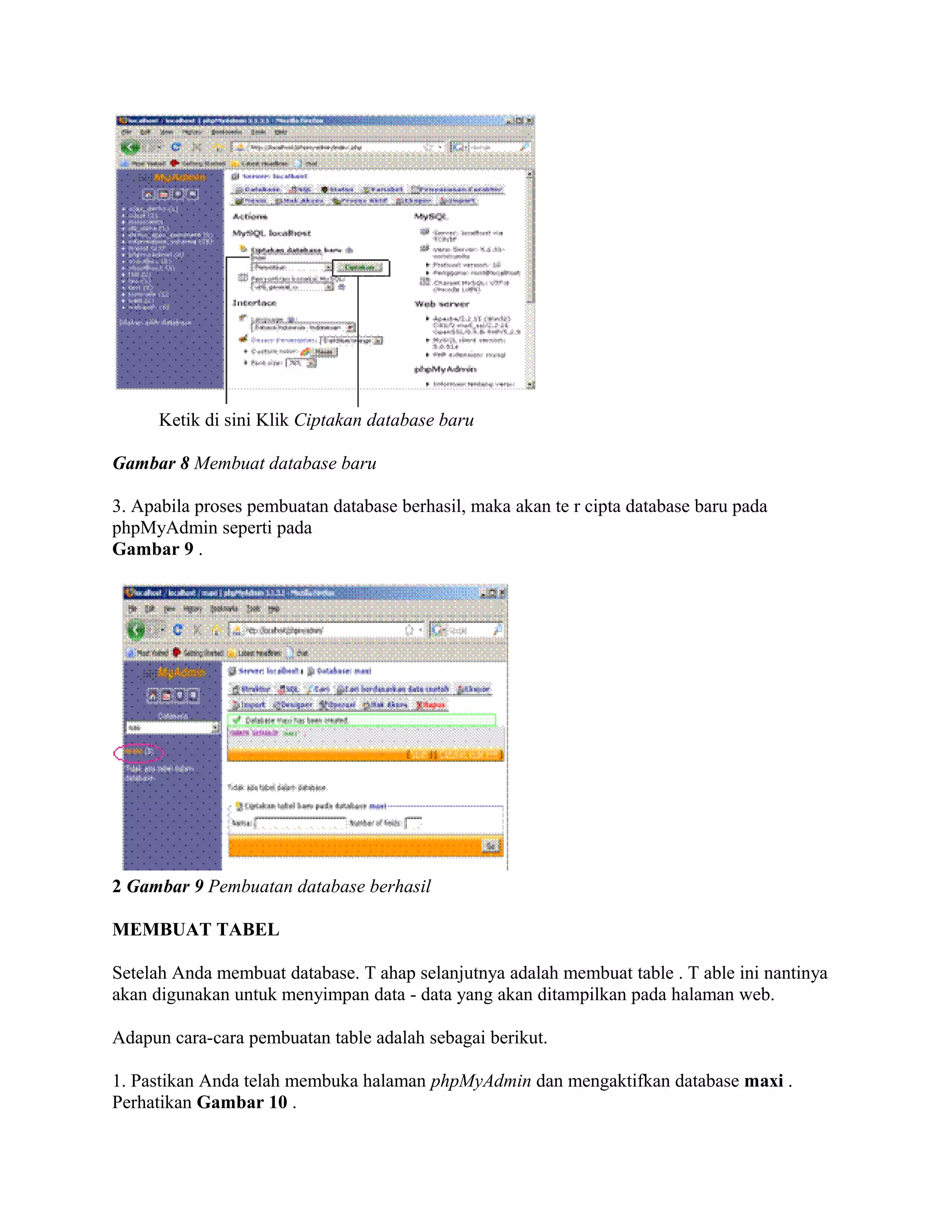 Ketik di sini Klik Ciptakan database baru

Gambar 8 Membuat database baru

3. Apabila proses pembuatan database berhasil, maka akan te r cipta database baru pada
phpMyAdmin seperti pada
Gambar 9 .




2 Gambar 9 Pembuatan database berhasil

MEMBUAT TABEL

Setelah Anda membuat database. T ahap selanjutnya adalah membuat table . T able ini nantinya
akan digunakan untuk menyimpan data - data yang akan ditampilkan pada halaman web.

Adapun cara-cara pembuatan table adalah sebagai berikut.

1. Pastikan Anda telah membuka halaman phpMyAdmin dan mengaktifkan database maxi .
Perhatikan Gambar 10 .
 