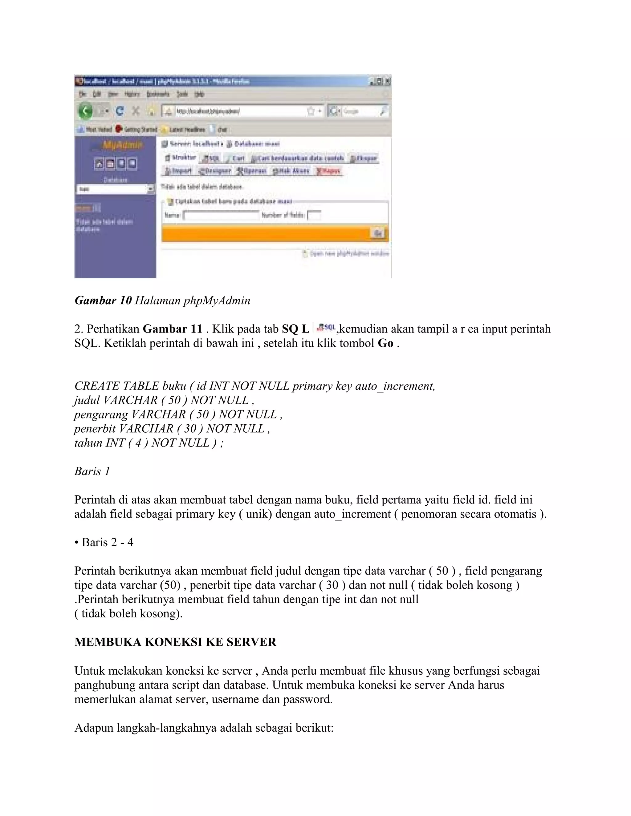 Gambar 10 Halaman phpMyAdmin

2. Perhatikan Gambar 11 . Klik pada tab SQ L          ,kemudian akan tampil a r ea input perintah
SQL. Ketiklah perintah di bawah ini , setelah itu klik tombol Go .


CREATE TABLE buku ( id INT NOT NULL primary key auto_increment,
judul VARCHAR ( 50 ) NOT NULL ,
pengarang VARCHAR ( 50 ) NOT NULL ,
penerbit VARCHAR ( 30 ) NOT NULL ,
tahun INT ( 4 ) NOT NULL ) ;

Baris 1

Perintah di atas akan membuat tabel dengan nama buku, field pertama yaitu field id. field ini
adalah field sebagai primary key ( unik) dengan auto_increment ( penomoran secara otomatis ).

• Baris 2 - 4

Perintah berikutnya akan membuat field judul dengan tipe data varchar ( 50 ) , field pengarang
tipe data varchar (50) , penerbit tipe data varchar ( 30 ) dan not null ( tidak boleh kosong )
.Perintah berikutnya membuat field tahun dengan tipe int dan not null
( tidak boleh kosong).

MEMBUKA KONEKSI KE SERVER

Untuk melakukan koneksi ke server , Anda perlu membuat file khusus yang berfungsi sebagai
panghubung antara script dan database. Untuk membuka koneksi ke server Anda harus
memerlukan alamat server, username dan password.

Adapun langkah-langkahnya adalah sebagai berikut:
 
