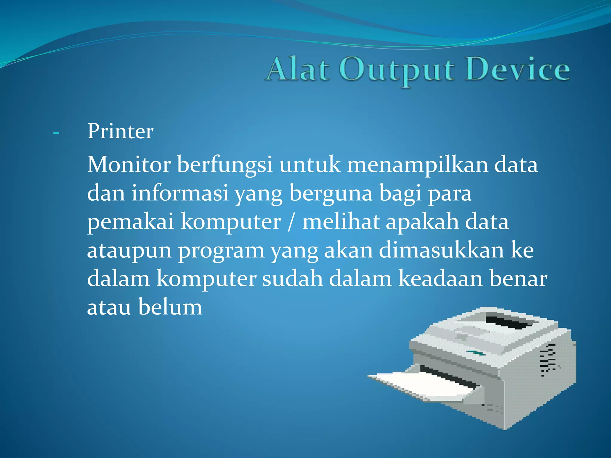 - Printer 
Monitor berfungsi untuk menampilkan data 
dan informasi yang berguna bagi para 
pemakai komputer / melihat apakah data 
ataupun program yang akan dimasukkan ke 
dalam komputer sudah dalam keadaan benar 
atau belum 
 