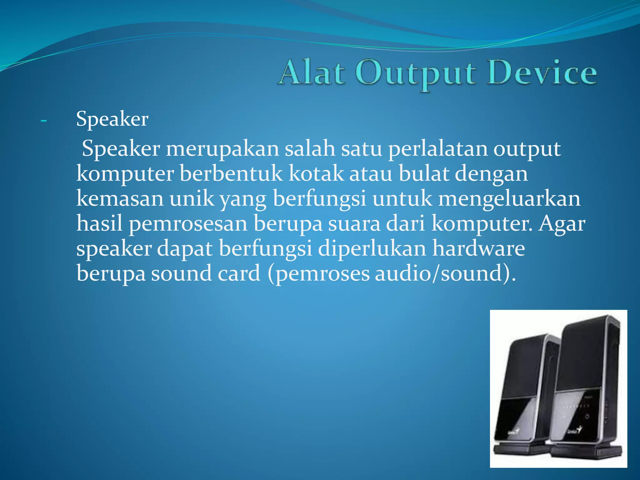 - Speaker 
Speaker merupakan salah satu perlalatan output 
komputer berbentuk kotak atau bulat dengan 
kemasan unik yang berfungsi untuk mengeluarkan 
hasil pemrosesan berupa suara dari komputer. Agar 
speaker dapat berfungsi diperlukan hardware 
berupa sound card (pemroses audio/sound). 
 