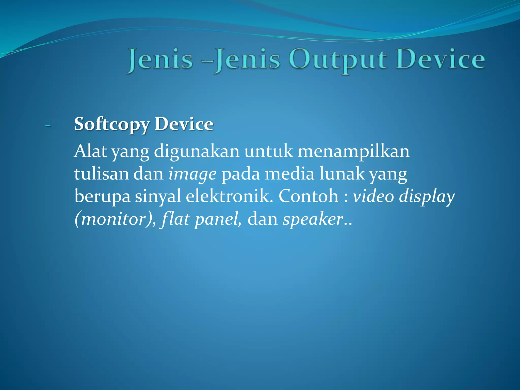 - Softcopy Device 
Alat yang digunakan untuk menampilkan 
tulisan dan image pada media lunak yang 
berupa sinyal elektronik. Contoh : video display 
(monitor), flat panel, dan speaker.. 
 
