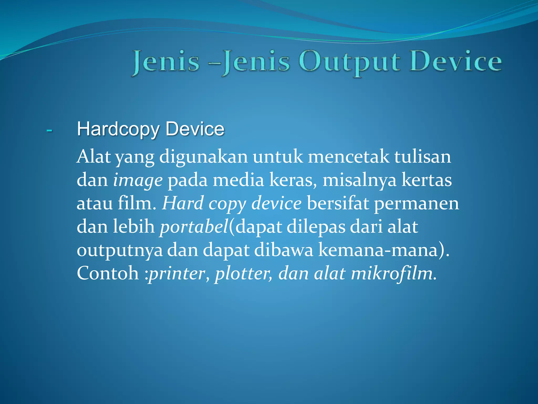 - Hardcopy Device 
Alat yang digunakan untuk mencetak tulisan 
dan image pada media keras, misalnya kertas 
atau film. Hard copy device bersifat permanen 
dan lebih portabel(dapat dilepas dari alat 
outputnya dan dapat dibawa kemana-mana). 
Contoh :printer, plotter, dan alat mikrofilm. 
 