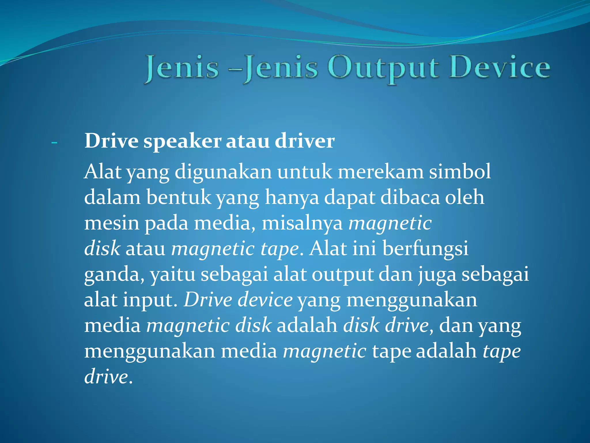 - Drive speaker atau driver 
Alat yang digunakan untuk merekam simbol 
dalam bentuk yang hanya dapat dibaca oleh 
mesin pada media, misalnya magnetic 
disk atau magnetic tape. Alat ini berfungsi 
ganda, yaitu sebagai alat output dan juga sebagai 
alat input. Drive device yang menggunakan 
media magnetic disk adalah disk drive, dan yang 
menggunakan media magnetic tape adalah tape 
drive. 
 