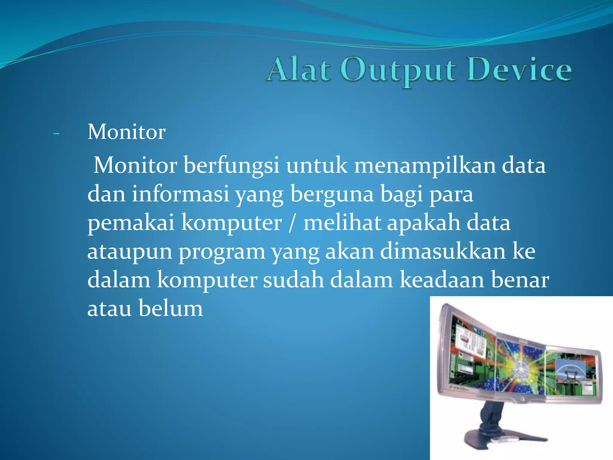 - Monitor 
Monitor berfungsi untuk menampilkan data 
dan informasi yang berguna bagi para 
pemakai komputer / melihat apakah data 
ataupun program yang akan dimasukkan ke 
dalam komputer sudah dalam keadaan benar 
atau belum 
 
