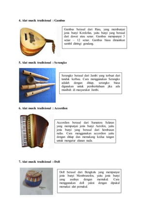 4. Alat musik tradisional : Gambus
5. Alat musik tradisional : Serangko
6. Alat musik tradisional : Accordion
7. Alat musik tradisional : Doll
Gambus berasal dari Riau, yang membunyai
jenis bunyi Kordofun, yaitu bunyi yang berasal
dari dawai atau senar. Gambus mempunyai 3
senar – 12 senar. Gambus biasa dimainkan
sambil diiringi gendang.
Serangko berasal dari Jambi yang terbuat dari
tanduk kerbau. Cara menggunakan Serangko
adalah dengan ditiup, serangko biasa
digunakan untuk pemberitahuan jika ada
musibah di masyarakat Jambi.
Accordion berasal dari Sumatera Selatan
yang mempunyai jenis bunyi Aerofon, yaitu
jenis bunyi yang berasal dari hembusan
nafas. Cara menggunakan accordion yaitu
dengan ditiup dan memakang kedua tangan
untuk mengatur alunan nada.
Doll berasal dari Bengkulu yang mempunyai
jenis bunyi Membranofon, yaitu jenis bunyi
yang asalnya dengan memukul. Cara
menggunakan doll yakni dengan dipukul
memakai alat pemukul.
 