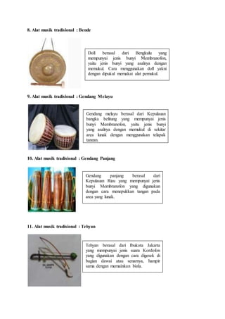 8. Alat musik tradisional : Bende
9. Alat musik tradisional : Gendang Melayu
10. Alat musik tradisional : Gendang Panjang
11. Alat musik tradisional : Tehyan
Doll berasal dari Bengkulu yang
mempunyai jenis bunyi Membranofon,
yaitu jenis bunyi yang asalnya dengan
memukul. Cara menggunakan doll yakni
dengan dipukul memakai alat pemukul.
Gendang melayu berasal dari Kepulauan
bangka belitung yang mempunyai jenis
bunyi Membranofon, yaitu jenis bunyi
yang asalnya dengan memukul di sekitar
area lunak dengan menggunakan telapak
tangan.
Gendang panjang berasal dari
Kepulauan Riau yang mempunyai jenis
bunyi Membranofon yang digunakan
dengan cara menepukkan tangan pada
area yang lunak.
Tehyan berasal dari Ibukota Jakarta
yang mempunyai jenis suara Kordofon
yang digunakan dengan cara digesek di
bagian dawai atau senarnya, hampir
sama dengan memainkan biola.
 