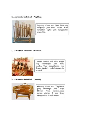 12. Alat musik tradisional : Angklung
13. Alat Musik tradisional : Gamelan
14. Alat musik tradisional : Gendang
Angklung berasal dari Jawa barat yang
mempunyai jenis bunyi Ideofon. Cara
memainkan angkul yaitu menggunakan
tangan kita.
Gamelan berasal dari Jawa Tengah
yang mempunyai jenis bunyi
Ideofon. Cara memainkannya yaitu
dengan dipukul – pukul dengan alat
pemukul.
Gendang berasal dari Yogyakarta
yang mempunyai jenis bunyi
Ideofon. Cara memainkannya
dengan ditepuk di area lunak
menggunakan telapak tangan.
 