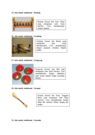 15. Alat musik tradisional : Bonang
16. Alat musik tradisional : Gendang
17. Alat musik tradisional : Gengceng
18. Alat musik tradisional : Serunai
19. Alat musik tradisional : Sasando
Bonang berasal dari Jawa Timur
yang mempunyai jenis bunyi
Ideofon. Cara memainkannya
dengan dipukul.
Gendang berasal dari Banten yang
mempunyai jenis bunyi
Membranofon. Cara memainkannya
dengan menepuk memakai telapak
tangan.
Gengceng berasal dari Bali yang
mempunyai jenis bunyi Ideofon. Cara
memainkannya dengan diletakkan
pada kedua telapak tangan kemudian
ditepuk.
Serunai berasal dari Nusa Tenggara
Barat yang mempunyai jenis bunyi
Aerofon. Cara memainkannya dengan
ditiup lalu nadanya diataur dengan jari
tangan.
 