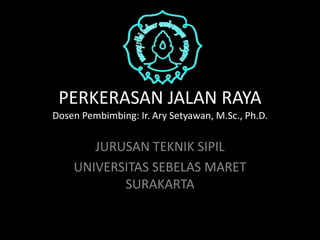 PERKERASAN JALAN RAYA 
Dosen Pembimbing: Ir. Ary Setyawan, M.Sc., Ph.D. 
JURUSAN TEKNIK SIPIL 
UNIVERSITAS SEBELAS MARET 
SURAKARTA 
 