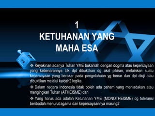 1
     KETUHANAN YANG
        MAHA ESA
 Keyakinan adanya Tuhan YME bukanlah dengan dogma atau kepercayaan
yang kebenarannya tdk dpt dibuktikan dg akal pikiran, melainkan suatu
kepercayaan yang berakar pada pengetahuan yg benar dan dpt diuji atau
dibuktikan melalui kaidah2 logika.
 Dalam negara Indonesia tidak boleh ada paham yang meniadakan atau
mengingkari Tuhan (ATHEISME) dan
 Yang harus ada adalah Ketuhanan YME (MONOTHEISME) dg toleransi
beribadah menurut agama dan kepercayaannya masing2
 
