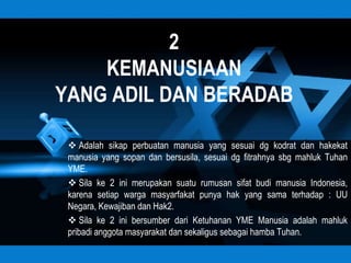 2
    KEMANUSIAAN
YANG ADIL DAN BERADAB

  Adalah sikap perbuatan manusia yang sesuai dg kodrat dan hakekat
 manusia yang sopan dan bersusila, sesuai dg fitrahnya sbg mahluk Tuhan
 YME.
  Sila ke 2 ini merupakan suatu rumusan sifat budi manusia Indonesia,
 karena setiap warga masyarfakat punya hak yang sama terhadap : UU
 Negara, Kewajiban dan Hak2.
  Sila ke 2 ini bersumber dari Ketuhanan YME Manusia adalah mahluk
 pribadi anggota masyarakat dan sekaligus sebagai hamba Tuhan.
 