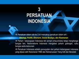 3
            PERSATUAN
            INDONESIA

 Persatuan dalam sila ke 3 ini mencakup persatuan dalam arti :
    Ideologi, Politik, Ekonomi, Sosial Budaya, dan Keamanan
 Paham kebangsaan Indonesia tdk sempit (chauvinistis) tetapi menghargai
bangsa lain, Nasionalisme Indonesia mengatasi paham golongan, suku
bangsa serta keturunan
 Persatuan Indonesia adalah perwujudan dari paham kebangsaan indonesia
yang dijiwai oleh Ketuhanan YME dan Kemanusiaan Yang Adil dan Beradab
 