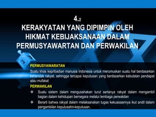 4.2
 KERAKYATAN YANG DIPIMPIN OLEH
  HIKMAT KEBIJAKSANAAN DALAM
PERMUSYAWARTAN DAN PERWAKILAN

   PERMUSYAWARATAN
   Suatu khas kepribadian manusia Indonesia untuk merumuskan suatu hal berdasarkan
   kehendak rakyat, sehingga tercapai keputusan yang berdasarkan kebulatan pendapat
   atau mufakat
   PERWAKILAN
    Suatu sistem dalam mengusahakan turut sertanya rakyat dalam mengambil
        bagian dalam kehidupan bernegara melalui lembaga perwakilan
    Berarti bahwa rakyat dalam melaksanakan tugas kekuasaannya ikut andil dalam
        pengambilan keputusahn-keputusan.
 