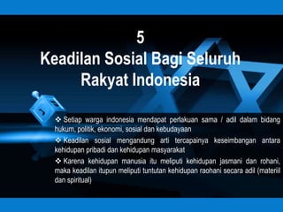 5
Keadilan Sosial Bagi Seluruh
     Rakyat Indonesia

   Setiap warga indonesia mendapat perlakuan sama / adil dalam bidang
  hukum, politik, ekonomi, sosial dan kebudayaan
   Keadilan sosial mengandung arti tercapainya keseimbangan antara
  kehidupan pribadi dan kehidupan masyarakat
   Karena kehidupan manusia itu meliputi kehidupan jasmani dan rohani,
  maka keadilan itupun meliputi tuntutan kehidupan raohani secara adil (materiil
  dan spiritual)
 
