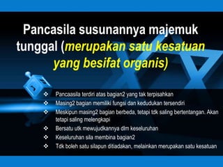 Pancasila susunannya majemuk
tunggal (merupakan satu kesatuan
      yang besifat organis)

       Pancaasila terdiri atas bagian2 yang tak terpisahkan
       Masing2 bagian memiliki fungsi dan kedudukan tersendiri
       Meskipun masing2 bagian berbeda, tetapi tdk saling bertentangan. Akan
        tetapi saling melengkapi
       Bersatu utk mewujudkannya dlm keseluruhan
       Keseluruhan sila membina bagian2
       Tdk boleh satu silapun ditiadakan, melainkan merupakan satu kesatuan
 