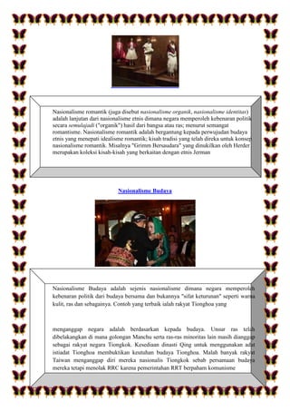 Nasionalisme romantik (juga disebut nasionalisme organik, nasionalisme identitas)
adalah lanjutan dari nasionalisme etnis dimana negara memperoleh kebenaran politik
secara semulajadi ("organik") hasil dari bangsa atau ras; menurut semangat
romantisme. Nasionalisme romantik adalah bergantung kepada perwujudan budaya
etnis yang menepati idealisme romantik; kisah tradisi yang telah direka untuk konsep
nasionalisme romantik. Misalnya "Grimm Bersaudara" yang dinukilkan oleh Herder
merupakan koleksi kisah-kisah yang berkaitan dengan etnis Jerman
Nasionalisme Budaya
Nasionalisme Budaya adalah sejenis nasionalisme dimana negara memperoleh
kebenaran politik dari budaya bersama dan bukannya "sifat keturunan" seperti warna
kulit, ras dan sebagainya. Contoh yang terbaik ialah rakyat Tionghoa yang
menganggap negara adalah berdasarkan kepada budaya. Unsur ras telah
dibelakangkan di mana golongan Manchu serta ras-ras minoritas lain masih dianggap
sebagai rakyat negara Tiongkok. Kesediaan dinasti Qing untuk menggunakan adat
istiadat Tionghoa membuktikan keutuhan budaya Tionghoa. Malah banyak rakyat
Taiwan menganggap diri mereka nasionalis Tiongkok sebab persamaan budaya
mereka tetapi menolak RRC karena pemerintahan RRT berpaham komunisme
 