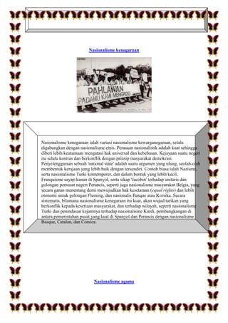 Nasionalisme kenegaraan
Nasionalisme kenegaraan ialah variasi nasionalisme kewarganegaraan, selalu
digabungkan dengan nasionalisme etnis. Perasaan nasionalistik adalah kuat sehingga
diberi lebih keutamaan mengatasi hak universal dan kebebasan. Kejayaan suatu negeri
itu selalu kontras dan berkonflik dengan prinsip masyarakat demokrasi.
Penyelenggaraan sebuah 'national state' adalah suatu argumen yang ulung, seolah-olah
membentuk kerajaan yang lebih baik dengan tersendiri. Contoh biasa ialah Nazisme,
serta nasionalisme Turki kontemporer, dan dalam bentuk yang lebih kecil,
Franquisme sayap-kanan di Spanyol, serta sikap 'Jacobin' terhadap unitaris dan
golongan pemusat negeri Perancis, seperti juga nasionalisme masyarakat Belgia, yang
secara ganas menentang demi mewujudkan hak kesetaraan (equal rights) dan lebih
otonomi untuk golongan Fleming, dan nasionalis Basque atau Korsika. Secara
sistematis, bilamana nasionalisme kenegaraan itu kuat, akan wujud tarikan yang
berkonflik kepada kesetiaan masyarakat, dan terhadap wilayah, seperti nasionalisme
Turki dan penindasan kejamnya terhadap nasionalisme Kurdi, pembangkangan di
antara pemerintahan pusat yang kuat di Spanyol dan Perancis dengan nasionalisme
Basque, Catalan, dan Corsica.
Nasionalisme agama
 
