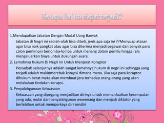 1.Mendapatkan Jabatan Dengan Modal Uang Banyak
Jabatan di Negri ini seolah-olah bisa dibeli, jenis apa saja ini ??Menyuap atasan
agar bisa naik pangkat atau agar bisa diterima menjadi pegawai dan banyak para
calon pemimpin berlomba-lomba untuk menang dalam pemilu hingga rela
mengeluarkan biaya untuk dukungan suara.
2. Lemahnya Hukum Di Negri ini Untuk Menjerat Koruptor
Penyebab selanjutnya adalah sangat lemahnya hukum di negri ini sehingga yang
terjadi adalah makinmerebak korupsi dimana-mana. Jika saja para koruptor
dihukum berat maka akan membuat jera terhadap orang-orang yang akan
melakukan tindakan korupsi.
3. Penyalahgunaan Kekuasaan
Kekuasaan yang dipegang menjadikan dirinya untuk memanfaatkan kesempatan
yang ada, mulai dari penyalahgunan wewenang dan menjadi diktator yang
berlebihan untuk memperkaya diri sendiri
 