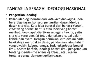 PANCASILA SEBAGAI IDEOLOGI NASIONAL
• Pengertian Ideologi
• Istilah ideologi berasal dari kata idea dan logos. Idea
berarti gagasan, konsep, pengertian dasar, ide-ide
dasar, cita-cita. Kata idea berasal dari bahasa Yunani,
eidos yang berarti bentuk atau idein yang berarti
melihat. Idea dapat diartikan sebagai cita-cita, yaitu
cita-cita yang bersifat tetap dan akan dicapai dalam
kehidupan nyata. Dengan demikian, cita-cita ini pada
hakikatnya merupakan dasar, pandangan, atau faham
yang diyakini kebenarannya. Sedangkanlogos berarti
ilmu. Secara harfiah, ideologi berarti ilmu pengetahuan
tentang ide-ide (the sciene of ideas), atau ajaran
tentang pengertian-pengertian dasar.
 