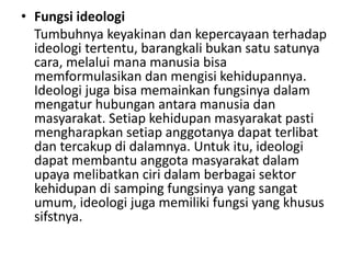 • Fungsi ideologi
Tumbuhnya keyakinan dan kepercayaan terhadap
ideologi tertentu, barangkali bukan satu satunya
cara, melalui mana manusia bisa
memformulasikan dan mengisi kehidupannya.
Ideologi juga bisa memainkan fungsinya dalam
mengatur hubungan antara manusia dan
masyarakat. Setiap kehidupan masyarakat pasti
mengharapkan setiap anggotanya dapat terlibat
dan tercakup di dalamnya. Untuk itu, ideologi
dapat membantu anggota masyarakat dalam
upaya melibatkan ciri dalam berbagai sektor
kehidupan di samping fungsinya yang sangat
umum, ideologi juga memiliki fungsi yang khusus
sifstnya.
 