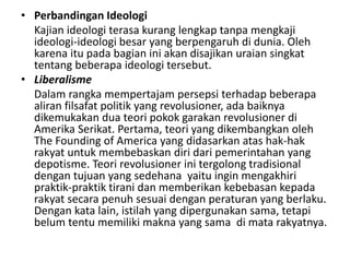 • Perbandingan Ideologi
Kajian ideologi terasa kurang lengkap tanpa mengkaji
ideologi-ideologi besar yang berpengaruh di dunia. Oleh
karena itu pada bagian ini akan disajikan uraian singkat
tentang beberapa ideologi tersebut.
• Liberalisme
Dalam rangka mempertajam persepsi terhadap beberapa
aliran filsafat politik yang revolusioner, ada baiknya
dikemukakan dua teori pokok garakan revolusioner di
Amerika Serikat. Pertama, teori yang dikembangkan oleh
The Founding of America yang didasarkan atas hak-hak
rakyat untuk membebaskan diri dari pemerintahan yang
depotisme. Teori revolusioner ini tergolong tradisional
dengan tujuan yang sedehana yaitu ingin mengakhiri
praktik-praktik tirani dan memberikan kebebasan kepada
rakyat secara penuh sesuai dengan peraturan yang berlaku.
Dengan kata lain, istilah yang dipergunakan sama, tetapi
belum tentu memiliki makna yang sama di mata rakyatnya.
 