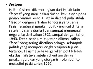 • Fasisme
Istilah fasisme dikembangkan dari istilah latin
“fasces” yang merupakan simbol kekuasaan pada
jaman romawi kuno. Di italia dikenal pula istilah
“fascio” dengan arti dan konotasi yang sama.
Fasisme sebagai gerakan politik muncul di italia
setelah perang dunia I dan sempat menguasai
negara itu dari tahun 1922 sampai dengan tahun
1943. Tetapi sebelum itu, telah dikenal istilah
“fasci” yang sering diartikan sebagai kelompok
politik yang memperjuangkan tujuan-tujuan
tertentu. Fasisme sebagai gerakan politik lebih
eksklusif sifatnya setelah dikaitkan dengan
gerakan-gerakan yang diorganisir oleh benito
mussolini pada tahun 1919.
 