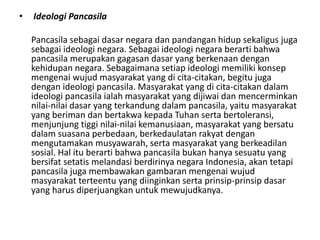 • Ideologi Pancasila
Pancasila sebagai dasar negara dan pandangan hidup sekaligus juga
sebagai ideologi negara. Sebagai ideologi negara berarti bahwa
pancasila merupakan gagasan dasar yang berkenaan dengan
kehidupan negara. Sebagaimana setiap ideologi memiliki konsep
mengenai wujud masyarakat yang di cita-citakan, begitu juga
dengan ideologi pancasila. Masyarakat yang di cita-citakan dalam
ideologi pancasila ialah masyarakat yang dijiwai dan mencerminkan
nilai-nilai dasar yang terkandung dalam pancasila, yaitu masyarakat
yang beriman dan bertakwa kepada Tuhan serta bertoleransi,
menjunjung tiggi nilai-nilai kemanusiaan, masyarakat yang bersatu
dalam suasana perbedaan, berkedaulatan rakyat dengan
mengutamakan musyawarah, serta masyarakat yang berkeadilan
sosial. Hal itu berarti bahwa pancasila bukan hanya sesuatu yang
bersifat setatis melandasi berdirinya negara Indonesia, akan tetapi
pancasila juga membawakan gambaran mengenai wujud
masyarakat terteentu yang diinginkan serta prinsip-prinsip dasar
yang harus diperjuangkan untuk mewujudkanya.
 