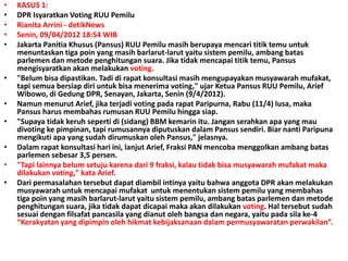 • KASUS 1:
• DPR Isyaratkan Voting RUU Pemilu
• Rianita Arrini - detikNews
• Senin, 09/04/2012 18:54 WIB
• Jakarta Panitia Khusus (Pansus) RUU Pemilu masih berupaya mencari titik temu untuk
menuntaskan tiga poin yang masih barlarut-larut yaitu sistem pemilu, ambang batas
parlemen dan metode penghitungan suara. Jika tidak mencapai titik temu, Pansus
mengisyaratkan akan melakukan voting.
• "Belum bisa dipastikan. Tadi di rapat konsultasi masih mengupayakan musyawarah mufakat,
tapi semua bersiap diri untuk bisa menerima voting," ujar Ketua Pansus RUU Pemilu, Arief
Wibowo, di Gedung DPR, Senayan, Jakarta, Senin (9/4/2012).
• Namun menurut Arief, jika terjadi voting pada rapat Paripurna, Rabu (11/4) lusa, maka
Pansus harus membahas rumusan RUU Pemilu hingga siap.
• "Supaya tidak keruh seperti di (sidang) BBM kemarin itu. Jangan serahkan apa yang mau
divoting ke pimpinan, tapi rumusannya diputuskan dalam Pansus sendiri. Biar nanti Paripuna
mengikuti apa yang sudah dirumuskan oleh Pansus," jelasnya.
• Dalam rapat konsultasi hari ini, lanjut Arief, Fraksi PAN mencoba menggolkan ambang batas
parlemen sebesar 3,5 persen.
• "Tapi lainnya belum setuju karena dari 9 fraksi, kalau tidak bisa musyawarah mufakat maka
dilakukan voting," kata Arief.
• Dari permasalahan tersebut dapat diambil intinya yaitu bahwa anggota DPR akan melakukan
musyawarah untuk mencapai mufakat untuk menentukan sistem pemilu yang membahas
tiga poin yang masih barlarut-larut yaitu sistem pemilu, ambang batas parlemen dan metode
penghitungan suara, jika tidak dapat dicapai maka akan dilakukan voting. Hal tersebut sudah
sesuai dengan filsafat pancasila yang dianut oleh bangsa dan negara, yaitu pada sila ke-4
“Kerakyatan yang dipimpin oleh hikmat kebijaksanaan dalam permusyawaratan perwakilan”.
 