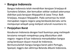 • Bangsa Indonesia
Bangsa Indonesia telah mendirikan kerajaan Sriwijaya di
Sumatera Selatan, dan kemudian sekitar seabad seterusnya
didirikan pula kerajaan-Majapahit di Jawa Timur. Baik
Sriwijaya, maupun Majapahit. Pada zamannya itu telah
merupakan negara-negara yang berdaulat,bersatu serta
mempunyai wilayah yang meliputi seluruh nusantara ini.
• Penjajahan Barat
Kesuburan Indonesia dengan hasil buminya yang melimpah
terutama rempah-rempahnya yang dibutuhkan oleh
negara- negara di luar Indonesia menyebabkan bangsa
asing berduyun duyun masuk ke Indonesia.
Bermunculanlah bangsa bangsa barat yakni Portugis,
Spanyol, Inggris dan akhirnya Belanda dibumi Indonesia.
 