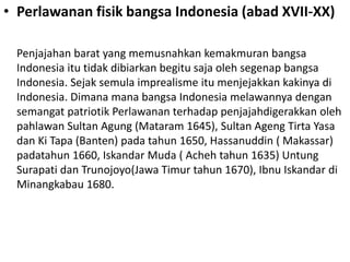 • Perlawanan fisik bangsa Indonesia (abad XVII-XX)
Penjajahan barat yang memusnahkan kemakmuran bangsa
Indonesia itu tidak dibiarkan begitu saja oleh segenap bangsa
Indonesia. Sejak semula imprealisme itu menjejakkan kakinya di
Indonesia. Dimana mana bangsa Indonesia melawannya dengan
semangat patriotik Perlawanan terhadap penjajahdigerakkan oleh
pahlawan Sultan Agung (Mataram 1645), Sultan Ageng Tirta Yasa
dan Ki Tapa (Banten) pada tahun 1650, Hassanuddin ( Makassar)
padatahun 1660, Iskandar Muda ( Acheh tahun 1635) Untung
Surapati dan Trunojoyo(Jawa Timur tahun 1670), Ibnu Iskandar di
Minangkabau 1680.
 