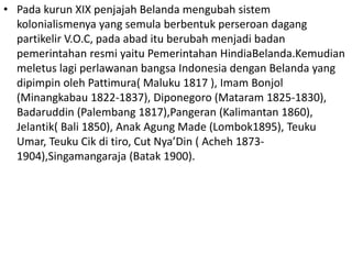 • Pada kurun XIX penjajah Belanda mengubah sistem
kolonialismenya yang semula berbentuk perseroan dagang
partikelir V.O.C, pada abad itu berubah menjadi badan
pemerintahan resmi yaitu Pemerintahan HindiaBelanda.Kemudian
meletus lagi perlawanan bangsa Indonesia dengan Belanda yang
dipimpin oleh Pattimura( Maluku 1817 ), Imam Bonjol
(Minangkabau 1822-1837), Diponegoro (Mataram 1825-1830),
Badaruddin (Palembang 1817),Pangeran (Kalimantan 1860),
Jelantik( Bali 1850), Anak Agung Made (Lombok1895), Teuku
Umar, Teuku Cik di tiro, Cut Nya’Din ( Acheh 1873-
1904),Singamangaraja (Batak 1900).
 