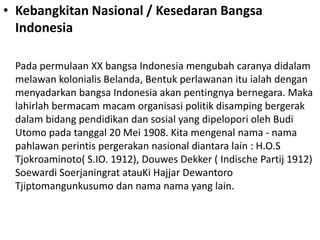• Kebangkitan Nasional / Kesedaran Bangsa
Indonesia
Pada permulaan XX bangsa Indonesia mengubah caranya didalam
melawan kolonialis Belanda, Bentuk perlawanan itu ialah dengan
menyadarkan bangsa Indonesia akan pentingnya bernegara. Maka
lahirlah bermacam macam organisasi politik disamping bergerak
dalam bidang pendidikan dan sosial yang dipelopori oleh Budi
Utomo pada tanggal 20 Mei 1908. Kita mengenal nama - nama
pahlawan perintis pergerakan nasional diantara lain : H.O.S
Tjokroaminoto( S.IO. 1912), Douwes Dekker ( Indische Partij 1912)
Soewardi Soerjaningrat atauKi Hajjar Dewantoro
Tjiptomangunkusumo dan nama nama yang lain.
 