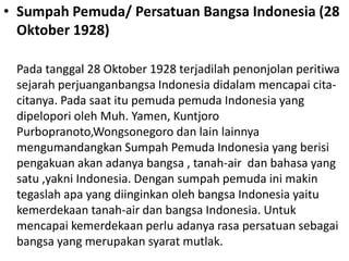 • Sumpah Pemuda/ Persatuan Bangsa Indonesia (28
Oktober 1928)
Pada tanggal 28 Oktober 1928 terjadilah penonjolan peritiwa
sejarah perjuanganbangsa Indonesia didalam mencapai cita-
citanya. Pada saat itu pemuda pemuda Indonesia yang
dipelopori oleh Muh. Yamen, Kuntjoro
Purbopranoto,Wongsonegoro dan lain lainnya
mengumandangkan Sumpah Pemuda Indonesia yang berisi
pengakuan akan adanya bangsa , tanah-air dan bahasa yang
satu ,yakni Indonesia. Dengan sumpah pemuda ini makin
tegaslah apa yang diinginkan oleh bangsa Indonesia yaitu
kemerdekaan tanah-air dan bangsa Indonesia. Untuk
mencapai kemerdekaan perlu adanya rasa persatuan sebagai
bangsa yang merupakan syarat mutlak.
 