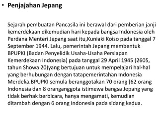• Penjajahan Jepang
Sejarah pembuatan Pancasila ini berawal dari pemberian janji
kemerdekaan dikemudian hari kepada bangsa Indonesia oleh
Perdana Menteri Jepang saat itu,Kuniaki Koiso pada tanggal 7
September 1944. Lalu, pemerintah Jepang membentuk
BPUPKI (Badan Penyelidik Usaha-Usaha Persiapan
Kemerdekaan Indonesia) pada tanggal 29 April 1945 (2605,
tahun Showa 20)yang bertujuan untuk mempelajari hal-hal
yang berhubungan dengan tatapemerintahan Indonesia
Merdeka.BPUPKI semula beranggotakan 70 orang (62 orang
Indonesia dan 8 oranganggota istimewa bangsa Jepang yang
tidak berhak berbicara, hanya mengamati, kemudian
ditambah dengan 6 orang Indonesia pada sidang kedua.
 