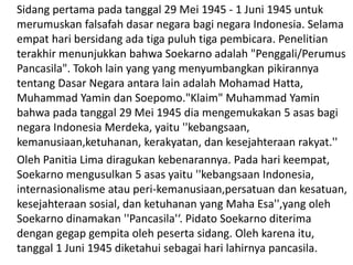 Sidang pertama pada tanggal 29 Mei 1945 - 1 Juni 1945 untuk
merumuskan falsafah dasar negara bagi negara Indonesia. Selama
empat hari bersidang ada tiga puluh tiga pembicara. Penelitian
terakhir menunjukkan bahwa Soekarno adalah "Penggali/Perumus
Pancasila". Tokoh lain yang yang menyumbangkan pikirannya
tentang Dasar Negara antara lain adalah Mohamad Hatta,
Muhammad Yamin dan Soepomo."Klaim" Muhammad Yamin
bahwa pada tanggal 29 Mei 1945 dia mengemukakan 5 asas bagi
negara Indonesia Merdeka, yaitu ''kebangsaan,
kemanusiaan,ketuhanan, kerakyatan, dan kesejahteraan rakyat.''
Oleh Panitia Lima diragukan kebenarannya. Pada hari keempat,
Soekarno mengusulkan 5 asas yaitu ''kebangsaan Indonesia,
internasionalisme atau peri-kemanusiaan,persatuan dan kesatuan,
kesejahteraan sosial, dan ketuhanan yang Maha Esa'',yang oleh
Soekarno dinamakan ''Pancasila'‘. Pidato Soekarno diterima
dengan gegap gempita oleh peserta sidang. Oleh karena itu,
tanggal 1 Juni 1945 diketahui sebagai hari lahirnya pancasila.
 
