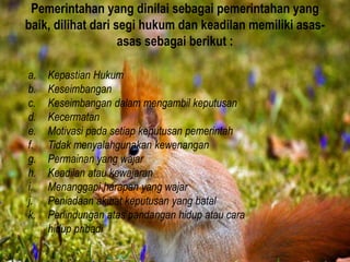 Pemerintahan yang dinilai sebagai pemerintahan yang
baik, dilihat dari segi hukum dan keadilan memiliki asas-
asas sebagai berikut :
a. Kepastian Hukum
b. Keseimbangan
c. Keseimbangan dalam mengambil keputusan
d. Kecermatan
e. Motivasi pada setiap keputusan pemerintah
f. Tidak menyalahgunakan kewenangan
g. Permainan yang wajar
h. Keadilan atau kewajaran
i. Menanggapi harapan yang wajar
j. Peniadaan akibat keputusan yang batal
k. Perlindungan atas pandangan hidup atau cara
hidup pribadi
 