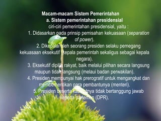 Macam-macam Sistem Pemerintahan
a. Sistem pemerintahan presidensial
ciri-ciri pemerintahan presidensial, yaitu :
1. Didasarkan pada prinsip pemisahan kekuasaan (separation
of power).
2. Dikepalai oleh seorang presiden selaku pemegang
kekuasaan eksekutif (kepala pemerintah sekaligus sebagai kepala
negara).
3. Eksekutif dipilih rakyat, baik melalui pilihan secara langsung
maupun tidak langsung (melaui badan perwakilan).
4. Presiden mempunyai hak prerogratif untuk mengangkat dan
memberhentikan para pembantunya (menteri).
5. Presiden beserta kabinetnya tidak bertanggung jawab
kepada parlemen (DPR).
 