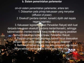 b. Sistem pemerintahan parlementer
ciri-ciri sistem pemerintahan parlementer, antara lain:
1. Didasarkan pada prinsip kekuasaan yang menyebar
(diffusion of power).
2. Eksekutif (perdana menteri, kanselir) dipilih oleh kepala
negara (raja/ratu).
3. Kekuasaan legislatif (Dewan Perwakilan Rakyat) lebih kuat
daripada kekuasaan eksekutif (perdana menteri/kanselir), sehingga
kabinet-kabinet (menteri-menteri) harus mempertanggung jawabkan
semua tindakannya kepada Dewan Perwakilan Rakyat.
4. Program-program kebijaksanaan kabinet harus disesuaikan
dengan tujuan politik sebagian besar anggota parlemen.
5. Kedudukan kepala negara (raja,ratu,pangeran, atau kaisar)
hanya sebagai lambang atau simbol yang tidak dapat.
 