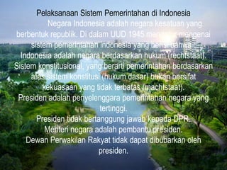 Pelaksanaan Sistem Pemerintahan di Indonesia
Negara Indonesia adalah negara kesatuan yang
berbentuk republik. Di dalam UUD 1945 mengatur mengenai
sistem pemerintahan indonesia yang berisi bahwa :
Indonesia adalah negara berdasarkan hukum (rechtstaat).
Sistem konstitusional, yang berarti pemerintahan berdasarkan
atas sistem konstitusi (hukum dasar) bukan bersifat
kekuasaan yang tidak terbatas (machtstaat).
Presiden adalah penyelenggara pemerintahan negara yang
tertinggi.
Presiden tidak bertanggung jawab kepada DPR.
Menteri negara adalah pembantu presiden.
Dewan Perwakilan Rakyat tidak dapat dibubarkan oleh
presiden.
 