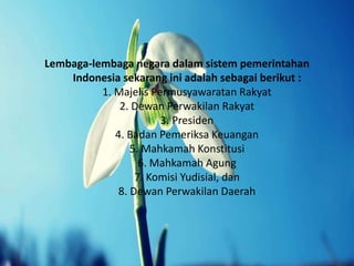 Lembaga-lembaga negara dalam sistem pemerintahan
Indonesia sekarang ini adalah sebagai berikut :
1. Majelis Permusyawaratan Rakyat
2. Dewan Perwakilan Rakyat
3. Presiden
4. Badan Pemeriksa Keuangan
5. Mahkamah Konstitusi
6. Mahkamah Agung
7. Komisi Yudisial, dan
8. Dewan Perwakilan Daerah
 