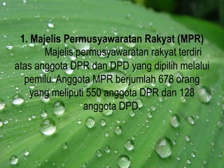 1. Majelis Permusyawaratan Rakyat (MPR)
Majelis permusyawaratan rakyat terdiri
atas anggota DPR dan DPD yang dipilih melalui
pemilu. Anggota MPR berjumlah 678 orang
yang meliputi 550 anggota DPR dan 128
anggota DPD.
 